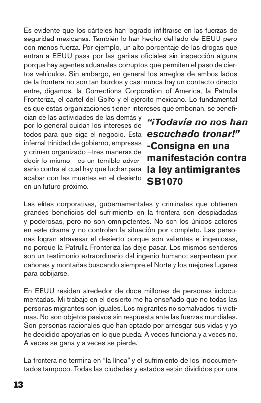 Es evidente que los carteles han logrado infiltrarse en las fuerzas de seguridad mexicanas. También lo han hecho del lado de EEUU pero con menos fuerza. Por ejemplo, un alto porcentaje de las drogas que entran a EEUU pasa por las garitas oficiales sin inspeccion alguna porque hay agentes aduanales corruptos que permiten el paso de cier- tos vehiculos. Sin embargo, en general los arreglos de ambos lados  de la frontera no son tan burdos y casi nunca hay un contacto directo entre, digamos, la Corrections Corporation of America, la Patrulla Fronteriza, el cartel del Golfo y el ejército mexicano. Lo fundamental  es que estas organizaciones tienen intereses que embonan, se benefi- cian de las actividades de las demésy .. ’  por lo general cuidan los intereses de -1 10d@via no nos han todos para que siga el negocio. Esta @scuchado tronar!”  infernal trinidad de gobierno, empresas . Consigna en una y crimen organizado —tres maneras de  decir lo mismo— es un temible adver- ManN! estacion contra sario contra el cual hay que luchar parala ley antimigrantes acabar con las muertes en el desierto  en un futuro proximo. SB1070  Las élites corporativas, gubemamentales y criminales que obtienen grandes beneficios del sufrimiento en la frontera son despiadadas ¥ poderosas, pero no son omnipotentes. No son los tnicos actores. en este drama y no controlan a situacion por completo. Las perso- nas logran atravesar el desierto porque son valientes e ingeniosas, no porque la Patrulla Fronteriza las deje pasar. Los mismos senderos s0n un testimonio extraordinario del ingenio humano: serpentean por cariones y montanas buscando siempre el Norte y los mejores lugares para cobijarse.  En EEUU residen alrededor de doce millones de personas indocu- mentadas. Mi trabajo en el desierto me ha ensefado que no todas las personas migrantes son iguales. Los migrantes no somalvados ni victi- mas. No son objetos pasivos sin respuesta ante las fuerzas mundiales. Son personas racionales que han optado por arriesgar sus vidas y yo he decidido apoyarlas enlo que pueda. A veces funciona y a veces no. A veces se gana y a veces se pierde.  La frontera no termina en “la linea” y el sufrimiento de los indocumen- tados tampoco. Todas las ciudades y estados estan divididos por una 